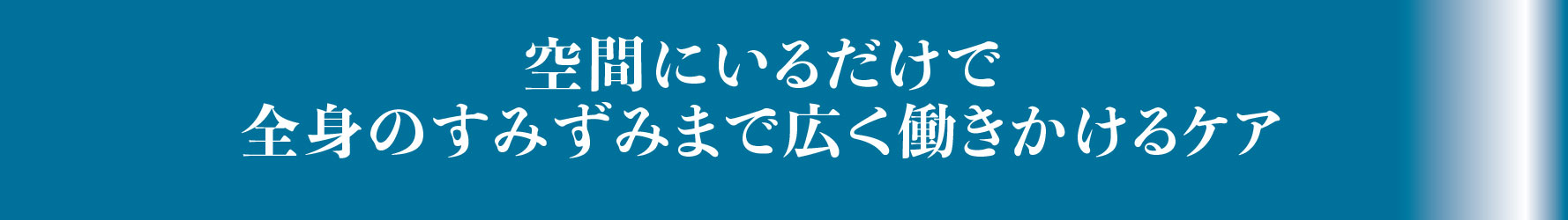 空間にいるだけで全身のすみずみまで広く働きかけるケア